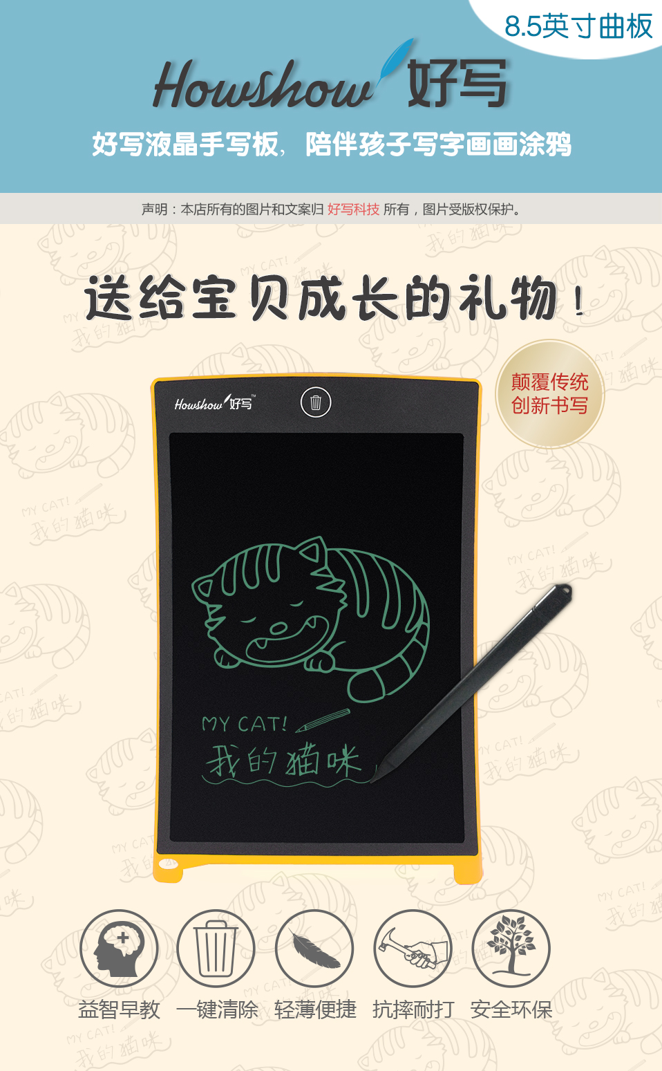 8.5英寸曲板Howshow好寫，好寫液晶手寫板，陪伴孩子寫字畫畫涂鴉，送給寶貝成長的禮物！顛覆傳統(tǒng)創(chuàng)新書寫，益智早教、一鍵清除、輕薄便捷、抗摔耐打、安全環(huán)保。